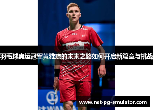 羽毛球奥运冠军黄雅琼的未来之路如何开启新篇章与挑战