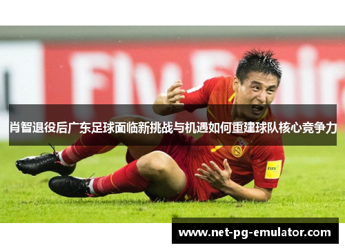 肖智退役后广东足球面临新挑战与机遇如何重建球队核心竞争力