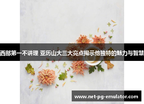 西部第一不讲理 亚历山大三大亮点揭示他独特的魅力与智慧