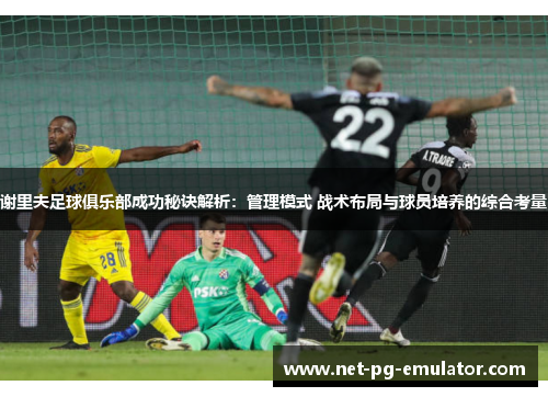 谢里夫足球俱乐部成功秘诀解析：管理模式 战术布局与球员培养的综合考量