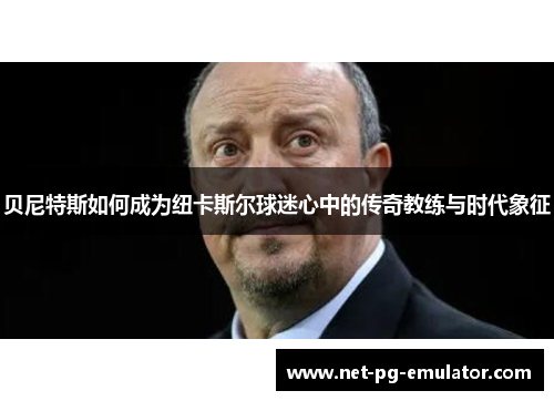 贝尼特斯如何成为纽卡斯尔球迷心中的传奇教练与时代象征