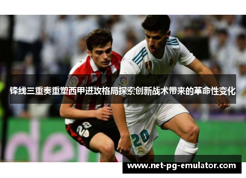 锋线三重奏重塑西甲进攻格局探索创新战术带来的革命性变化