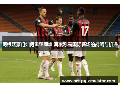 阿根廷豪门如何重塑辉煌 再度称霸国际赛场的战略与机遇