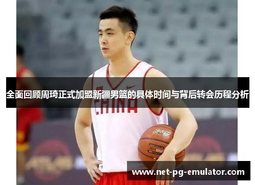 全面回顾周琦正式加盟新疆男篮的具体时间与背后转会历程分析