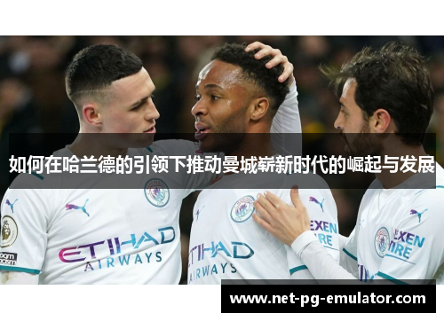 如何在哈兰德的引领下推动曼城崭新时代的崛起与发展