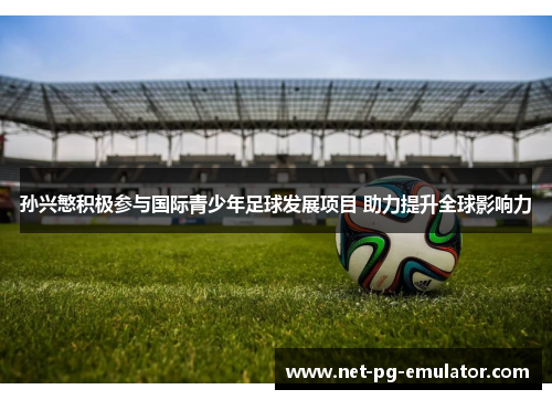 孙兴慜积极参与国际青少年足球发展项目 助力提升全球影响力