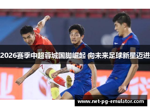 2026赛季中超蓉城国脚崛起 向未来足球新星迈进