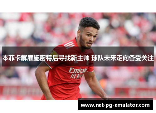 本菲卡解雇施密特后寻找新主帅 球队未来走向备受关注