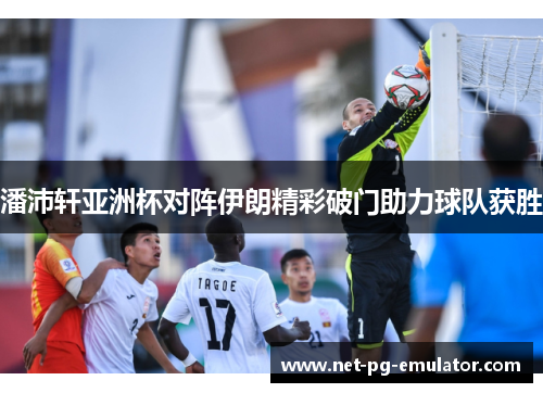 潘沛轩亚洲杯对阵伊朗精彩破门助力球队获胜