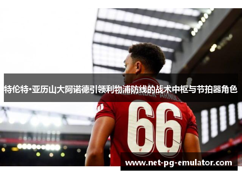 特伦特·亚历山大阿诺德引领利物浦防线的战术中枢与节拍器角色