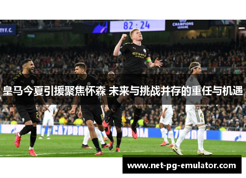 皇马今夏引援聚焦怀森 未来与挑战并存的重任与机遇