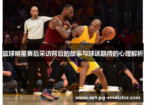 篮球明星赛后采访背后的故事与球迷期待的心理解析