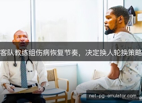 客队教练组伤病恢复节奏，决定换人轮换策略